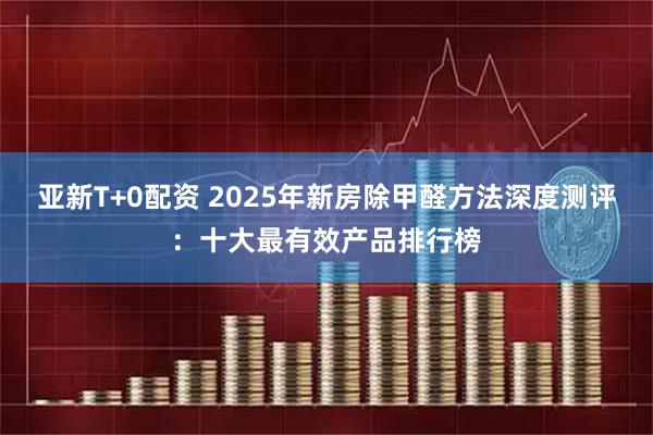 亚新T+0配资 2025年新房除甲醛方法深度测评：十大最有效产品排行榜