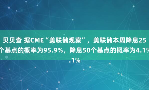 贝贝查 据CME“美联储观察”，美联储本周降息25个基点的概率为95.9%，降息50个基点的概率为4.1%