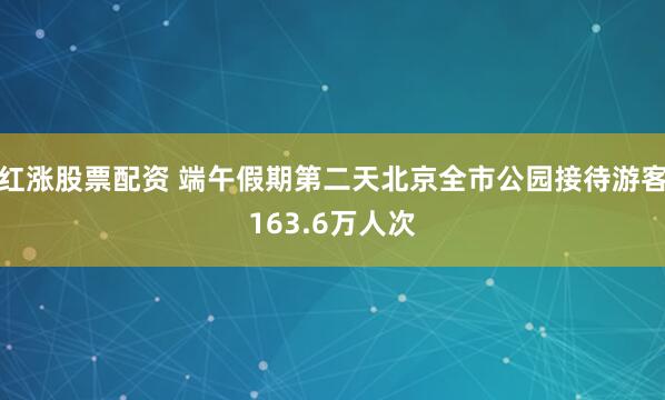 红涨股票配资 端午假期第二天北京全市公园接待游客163.6万人次
