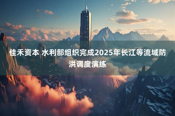 佳禾资本 水利部组织完成2025年长江等流域防洪调度演练