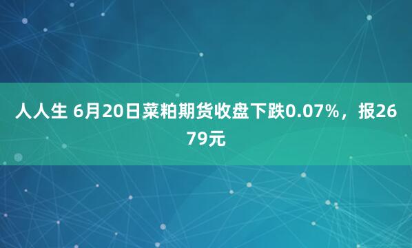 人人生 6月20日菜粕期货收盘下跌0.07%，报2679元