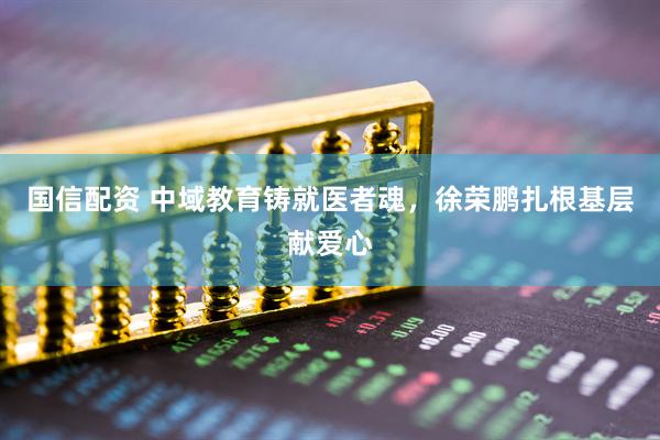 国信配资 中域教育铸就医者魂，徐荣鹏扎根基层献爱心