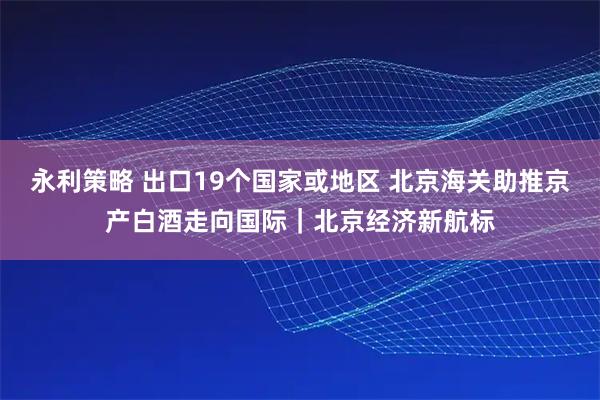 永利策略 出口19个国家或地区 北京海关助推京产白酒走向国际｜北京经济新航标