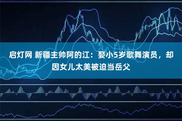 启灯网 新疆主帅阿的江：娶小5岁歌舞演员，却因女儿太美被迫当岳父