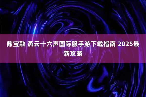 鼎宝融 燕云十六声国际服手游下载指南 2025最新攻略