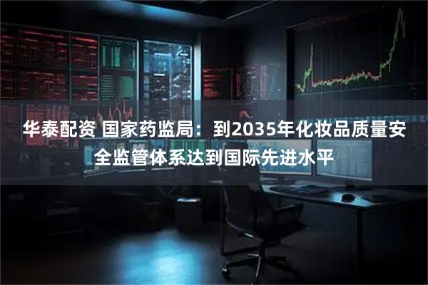 华泰配资 国家药监局：到2035年化妆品质量安全监管体系达到国际先进水平