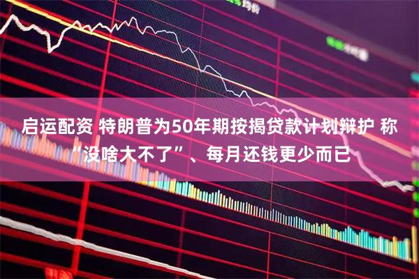 启运配资 特朗普为50年期按揭贷款计划辩护 称“没啥大不了”、每月还钱更少而已