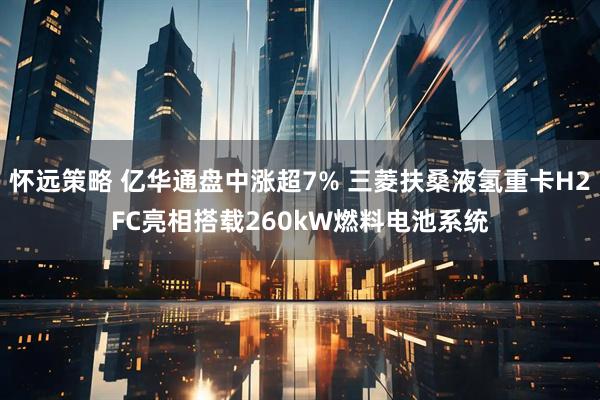 怀远策略 亿华通盘中涨超7% 三菱扶桑液氢重卡H2FC亮相搭载260kW燃料电池系统