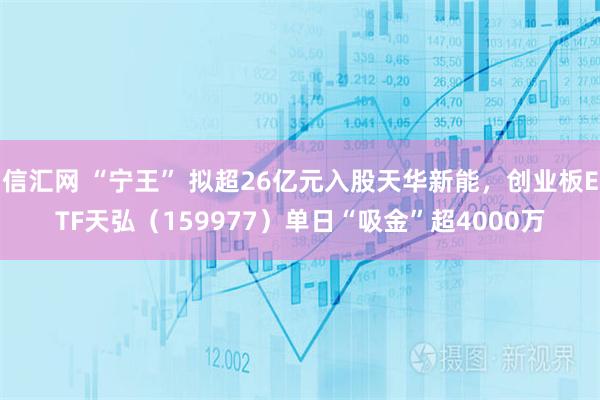信汇网 “宁王” 拟超26亿元入股天华新能，创业板ETF天弘（159977）单日“吸金”超4000万