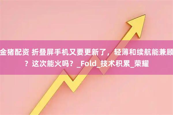 金猪配资 折叠屏手机又要更新了,轻薄和续航能兼顾?这次能火吗?_Fold_技术积累_荣耀