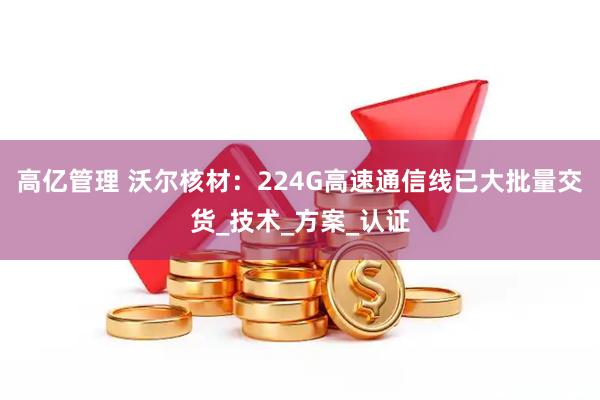 高亿管理 沃尔核材：224G高速通信线已大批量交货_技术_方案_认证