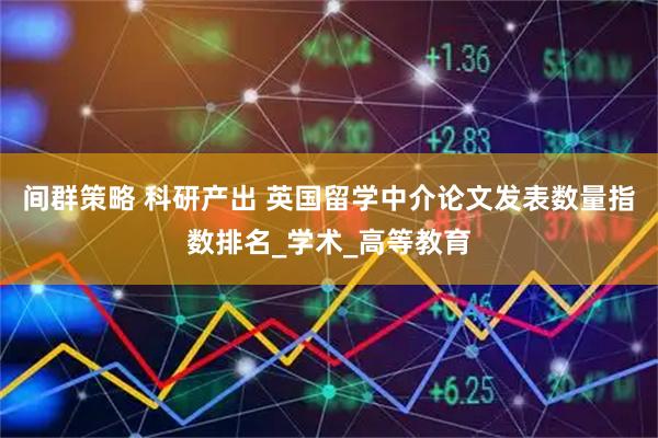 间群策略 科研产出 英国留学中介论文发表数量指数排名_学术_高等教育