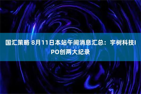 国汇策略 8月11日本站午间消息汇总：宇树科技IPO创两大纪录