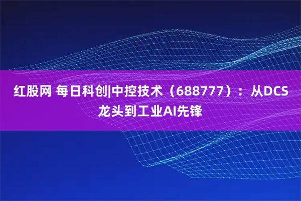 红股网 每日科创|中控技术（688777）：从DCS龙头到工业AI先锋